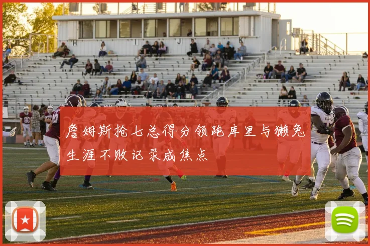 詹姆斯抢七总得分领跑库里与獭兔生涯不败记录成焦点