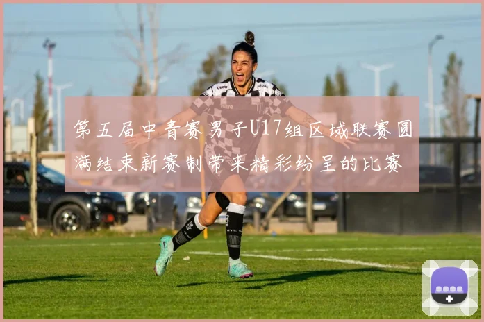 第五届中青赛男子U17组区域联赛圆满结束新赛制带来精彩纷呈的比赛体验