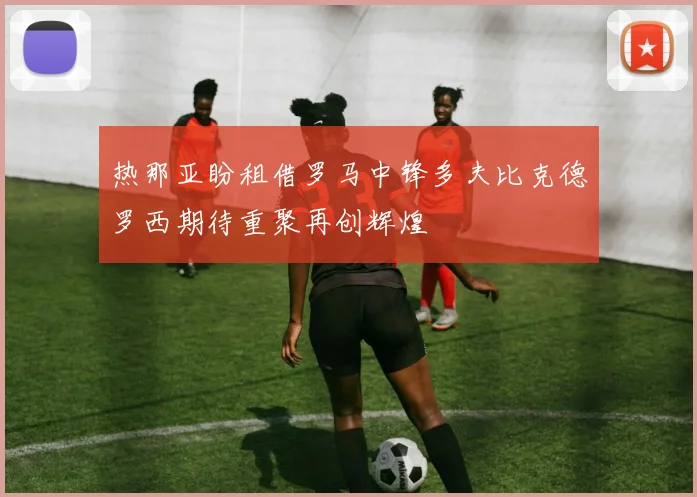热那亚盼租借罗马中锋多夫比克德罗西期待重聚再创辉煌