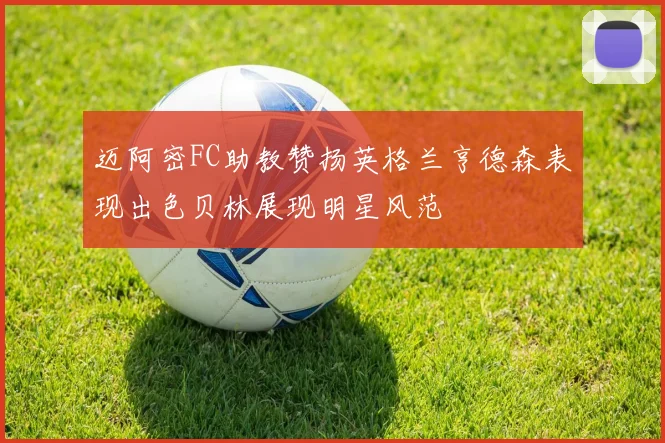 迈阿密FC助教赞扬英格兰亨德森表现出色贝林展现明星风范