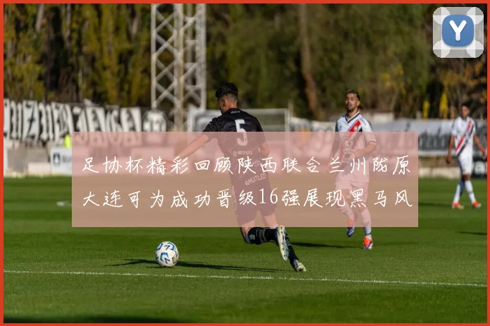足协杯精彩回顾陕西联合兰州陇原大连可为成功晋级16强展现黑马风采