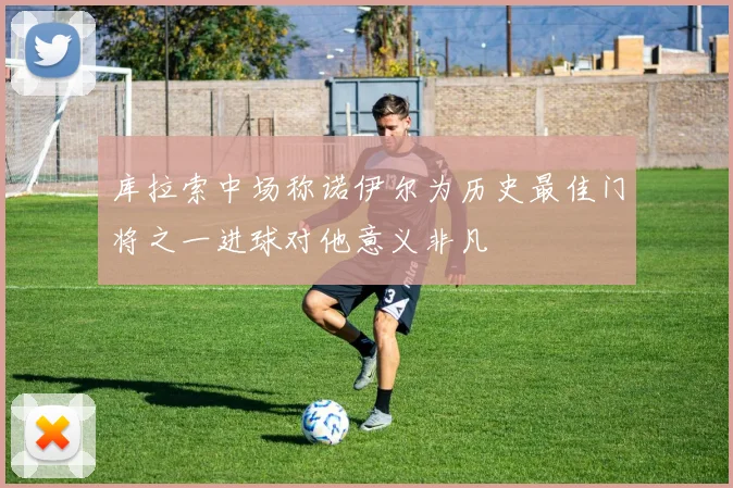 库拉索中场称诺伊尔为历史最佳门将之一进球对他意义非凡