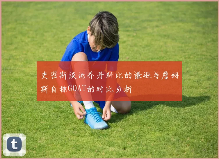 史密斯谈论乔丹科比的谦逊与詹姆斯自称GOAT的对比分析