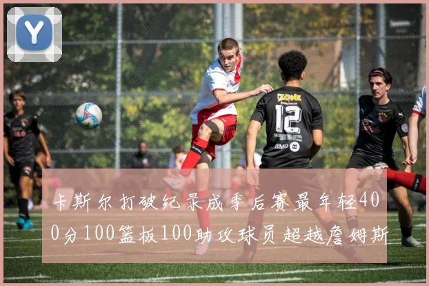 卡斯尔打破纪录成季后赛最年轻400分100篮板100助攻球员超越詹姆斯荣耀时刻