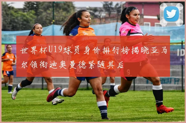 世界杯U19球员身价排行榜揭晓亚马尔领衔迪奥曼德紧随其后