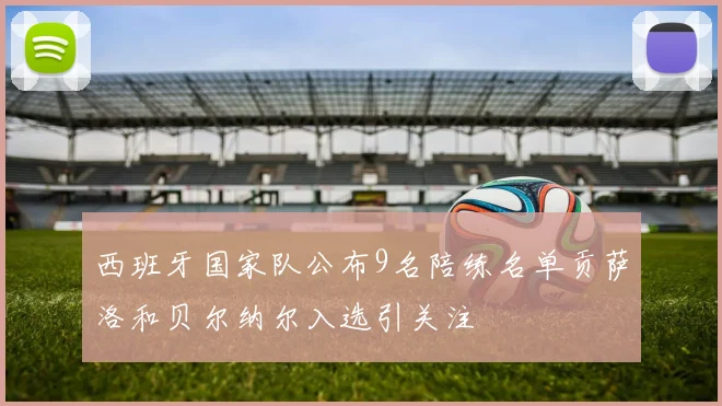 西班牙国家队公布9名陪练名单贡萨洛和贝尔纳尔入选引关注