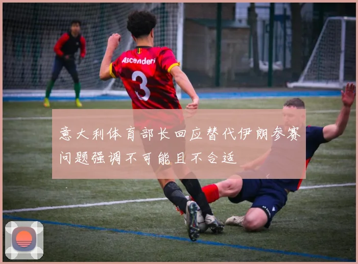 意大利体育部长回应替代伊朗参赛问题强调不可能且不合适