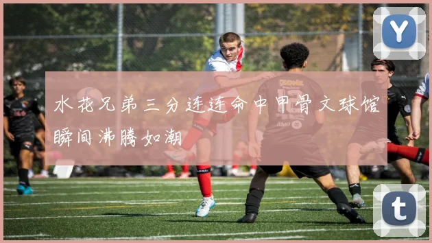 水花兄弟三分连连命中甲骨文球馆瞬间沸腾如潮