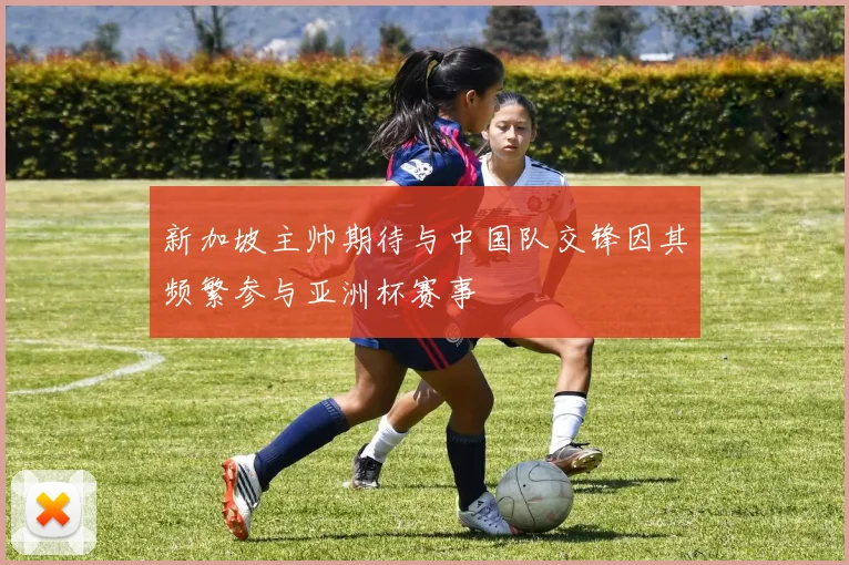 新加坡主帅期待与中国队交锋因其频繁参与亚洲杯赛事
