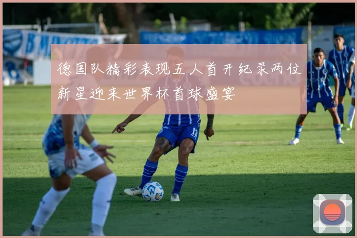 德国队精彩表现五人首开纪录两位新星迎来世界杯首球盛宴
