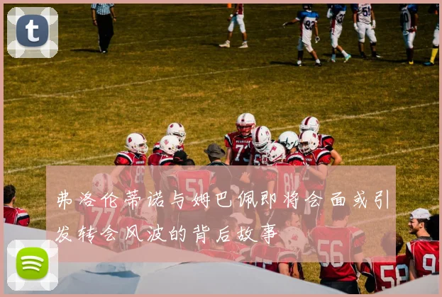 弗洛伦蒂诺与姆巴佩即将会面或引发转会风波的背后故事