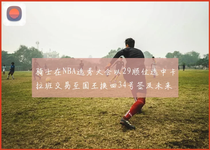 骑士在NBA选秀大会以29顺位选中卡拉班交易至国王换回34号签及未来一轮选秀权