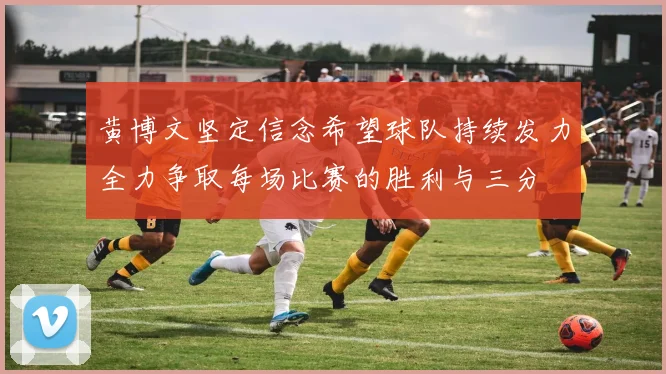 黄博文坚定信念希望球队持续发力全力争取每场比赛的胜利与三分