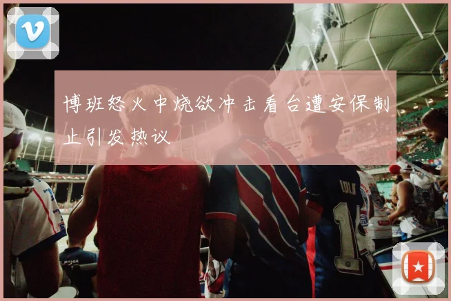 博班怒火中烧欲冲击看台遭安保制止引发热议