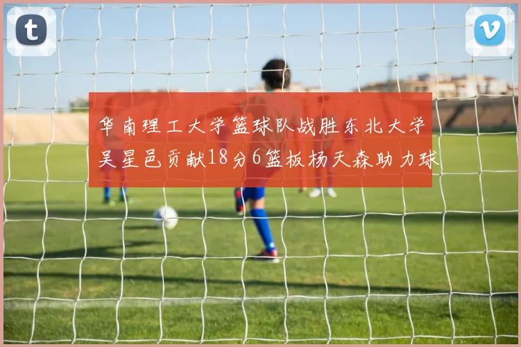 华南理工大学篮球队战胜东北大学吴星邑贡献18分6篮板杨天森助力球队获胜