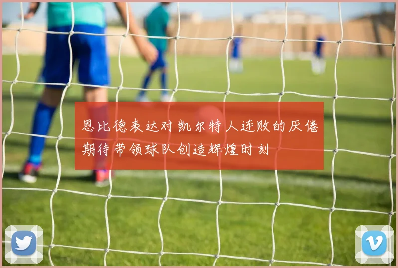 恩比德表达对凯尔特人连败的厌倦期待带领球队创造辉煌时刻