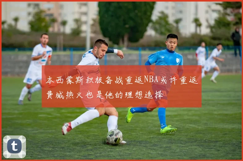 本西蒙斯积极备战重返NBA或许重返费城热火也是他的理想选择