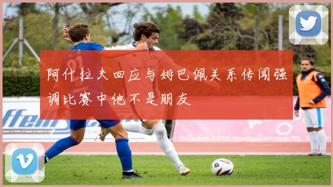 阿什拉夫回应与姆巴佩关系传闻强调比赛中他不是朋友
