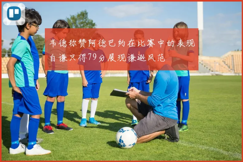 韦德称赞阿德巴约在比赛中的表现自谦只得79分展现谦逊风范