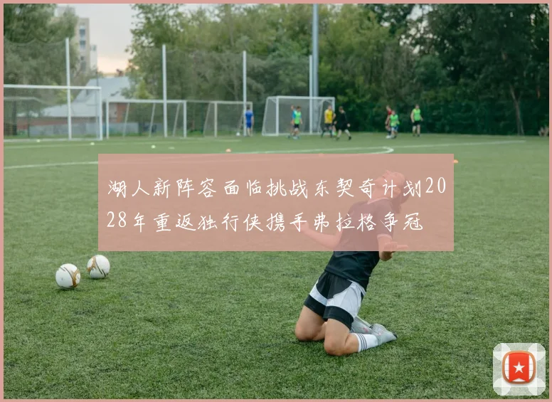 湖人新阵容面临挑战东契奇计划2028年重返独行侠携手弗拉格争冠