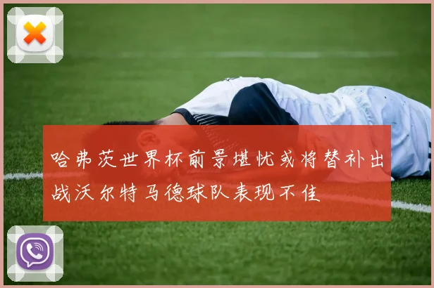哈弗茨世界杯前景堪忧或将替补出战沃尔特马德球队表现不佳