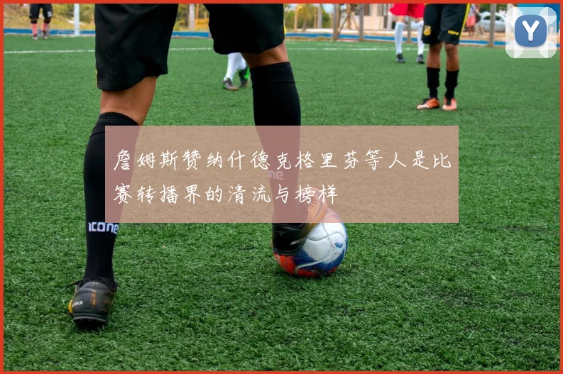 詹姆斯赞纳什德克格里芬等人是比赛转播界的清流与榜样