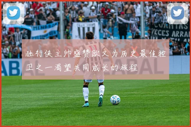 独行侠主帅盛赞欧文为历史最佳控卫之一渴望共同成长的旅程